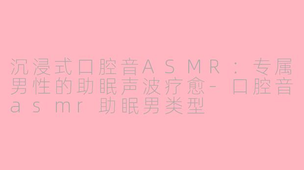 沉浸式口腔音ASMR:专属男性的助眠声波疗愈-口腔音asmr助眠男类型