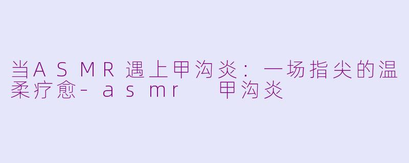 当ASMR遇上甲沟炎:一场指尖的温柔疗愈-asmr 甲沟炎
