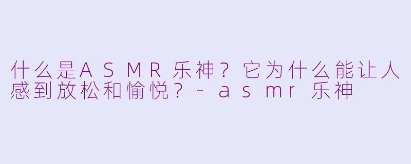 什么是ASMR乐神?它为什么能让人感到放松和愉悦?-asmr乐神