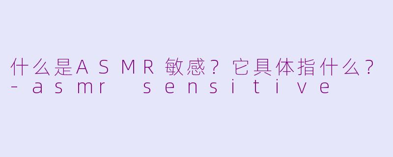 什么是ASMR敏感？它具体指什么？-asmr sensitive