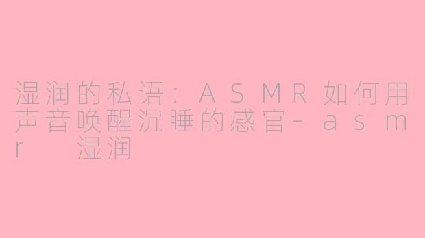 湿润的私语:ASMR如何用声音唤醒沉睡的感官-asmr 湿润