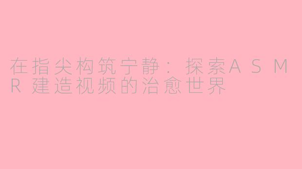 在指尖构筑宁静：探索ASMR建造视频的治愈世界