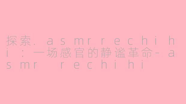 探索.asmrrechihi:一场感官的静谧革命-asmr rechihi