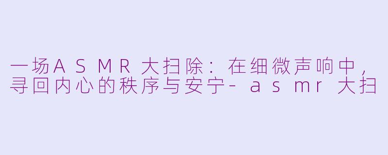 一场ASMR大扫除：在细微声响中，寻回内心的秩序与安宁-asmr大扫