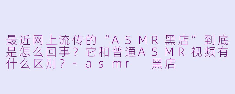 最近网上流传的“ASMR黑店”到底是怎么回事?它和普通ASMR视频有什么区别?-asmr 黑店