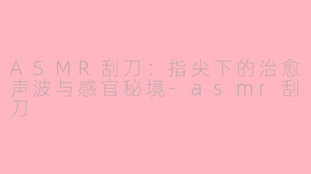 ASMR刮刀:指尖下的治愈声波与感官秘境-asmr刮刀