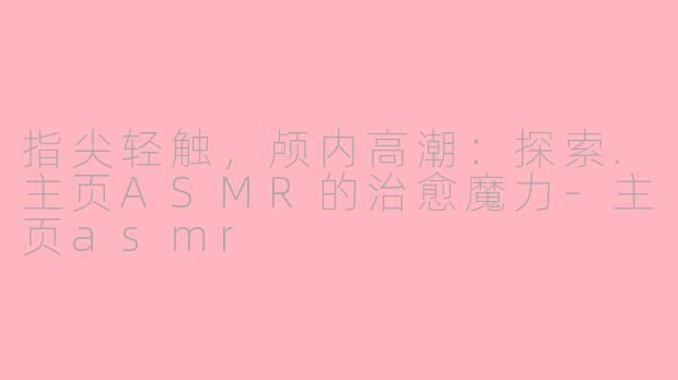 指尖轻触,颅内高潮:探索.主页ASMR的治愈魔力-主页asmr