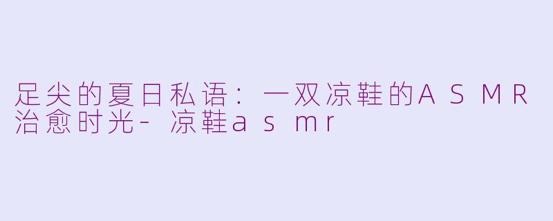 足尖的夏日私语:一双凉鞋的ASMR治愈时光-凉鞋asmr