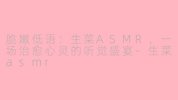 脆嫩低语:生菜ASMR,一场治愈心灵的听觉盛宴-生菜asmr