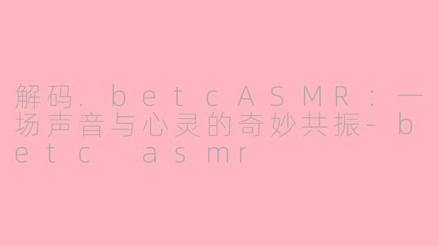 解码.betcASMR:一场声音与心灵的奇妙共振-betc asmr
