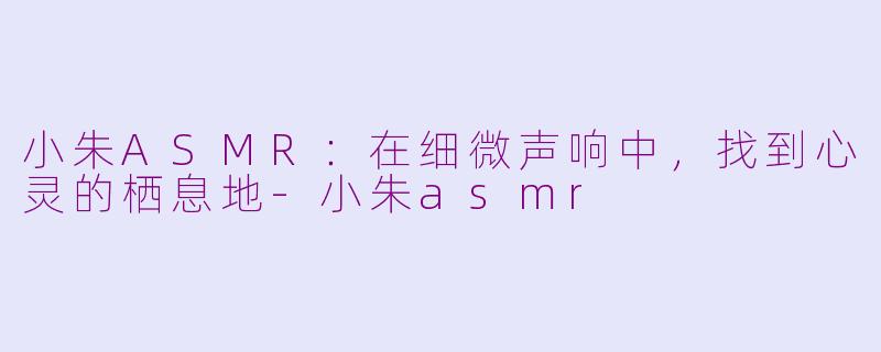 小朱ASMR:在细微声响中,找到心灵的栖息地-小朱asmr