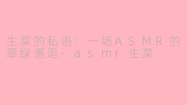生菜的私语：一场ASMR的翠绿邂逅-asmr生菜