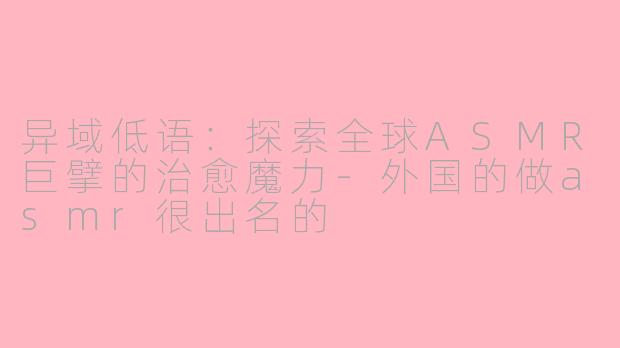 异域低语:探索全球ASMR巨擘的治愈魔力-外国的做asmr很出名的