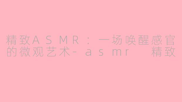精致ASMR:一场唤醒感官的微观艺术-asmr 精致