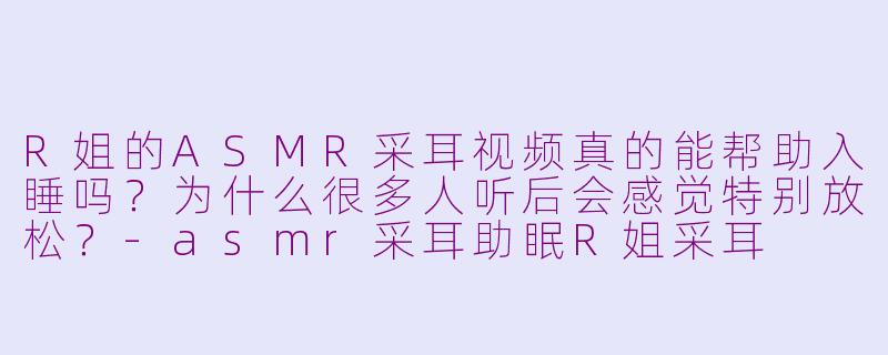 R姐的ASMR采耳视频真的能帮助入睡吗？为什么很多人听后会感觉特别放松？-asmr采耳助眠R姐采耳