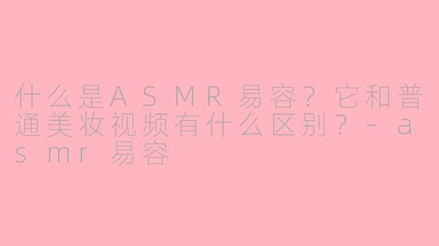 什么是ASMR易容？它和普通美妆视频有什么区别？-asmr易容