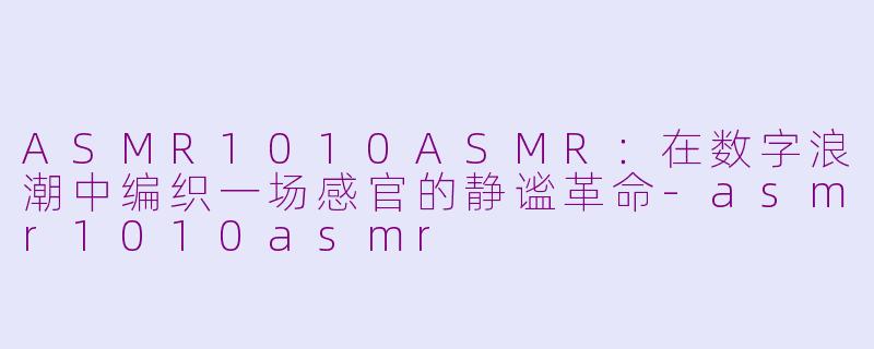 ASMR1010ASMR:在数字浪潮中编织一场感官的静谧革命-asmr1010asmr