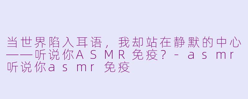 当世界陷入耳语，我却站在静默的中心——听说你ASMR免疫？-asmr听说你asmr免疫