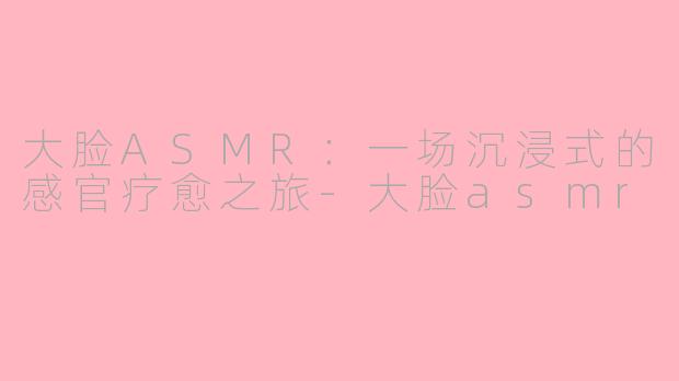 大脸ASMR:一场沉浸式的感官疗愈之旅-大脸asmr