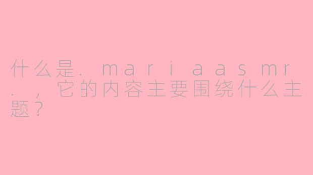 什么是.mariaasmr.，它的内容主要围绕什么主题？