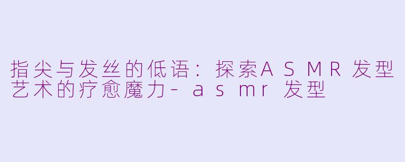 指尖与发丝的低语:探索ASMR发型艺术的疗愈魔力-asmr发型