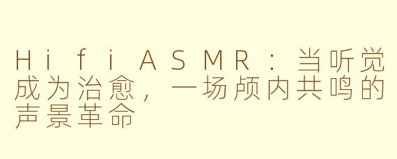 HifiASMR:当听觉成为治愈,一场颅内共鸣的声景革命