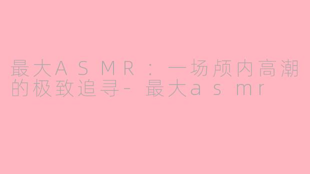 最大ASMR：一场颅内高潮的极致追寻-最大asmr