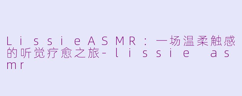 LissieASMR：一场温柔触感的听觉疗愈之旅-lissie asmr