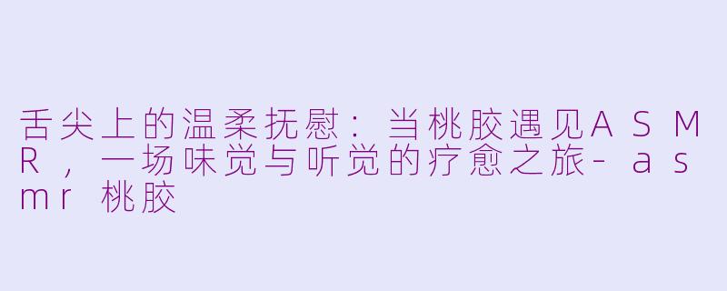 舌尖上的温柔抚慰：当桃胶遇见ASMR，一场味觉与听觉的疗愈之旅-asmr桃胶