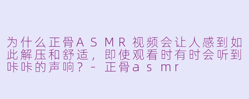 为什么正骨ASMR视频会让人感到如此解压和舒适,即使观看时有时会听到咔咔的声响?-正骨asmr