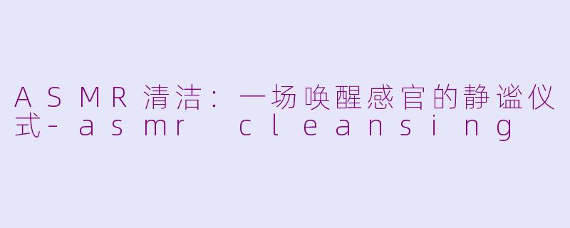 ASMR清洁：一场唤醒感官的静谧仪式-asmr cleansing