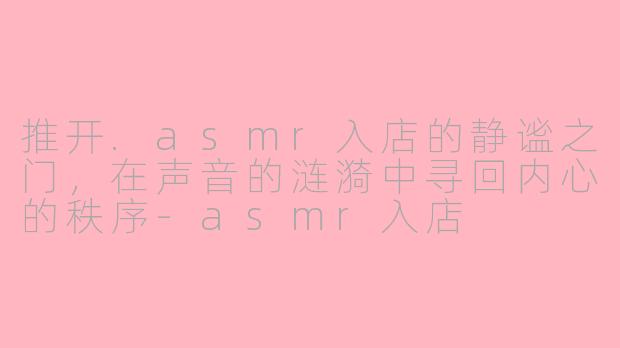 推开.asmr入店的静谧之门，在声音的涟漪中寻回内心的秩序-asmr入店
