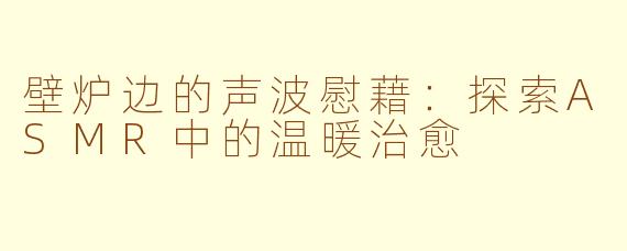 壁炉边的声波慰藉:探索ASMR中的温暖治愈
