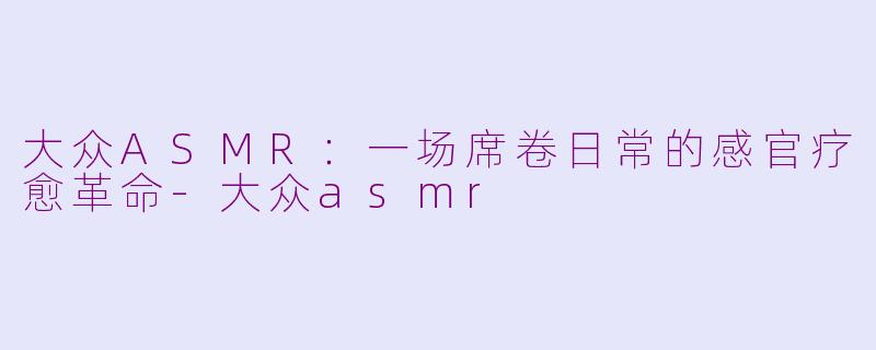 大众ASMR:一场席卷日常的感官疗愈革命-大众asmr