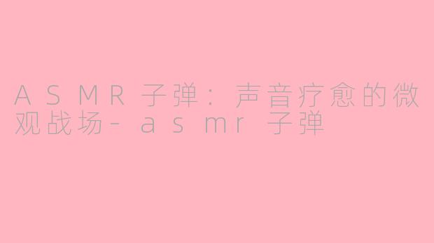ASMR子弹:声音疗愈的微观战场-asmr子弹