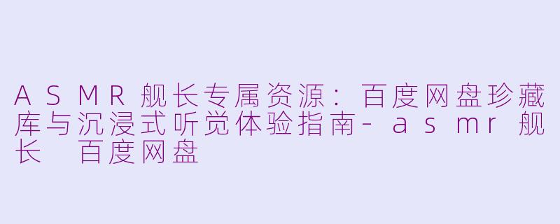 ASMR舰长专属资源：百度网盘珍藏库与沉浸式听觉体验指南