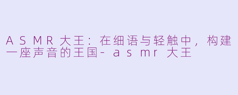ASMR大王:在细语与轻触中,构建一座声音的王国-asmr大王