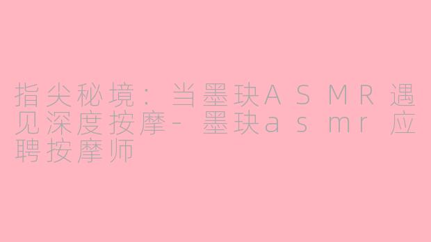 指尖秘境:当墨玦ASMR遇见深度按摩-墨玦asmr应聘按摩师