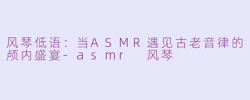 风琴低语:当ASMR遇见古老音律的颅内盛宴-asmr 风琴
