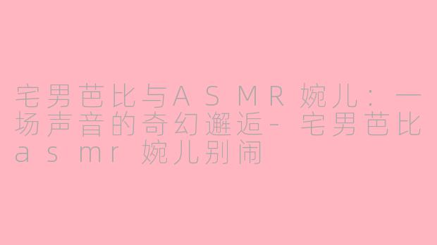 宅男芭比与ASMR婉儿:一场声音的奇幻邂逅-宅男芭比asmr婉儿别闹