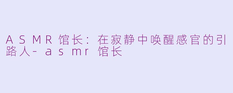 ASMR馆长:在寂静中唤醒感官的引路人