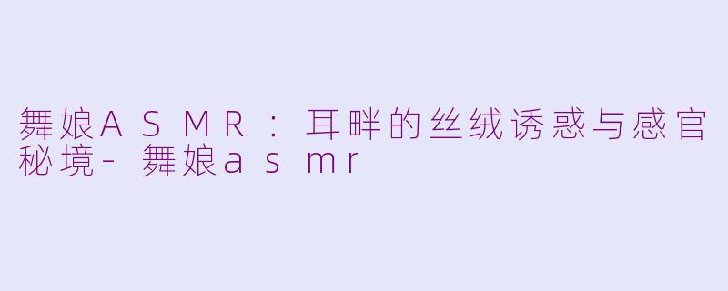 舞娘ASMR:耳畔的丝绒诱惑与感官秘境-舞娘asmr