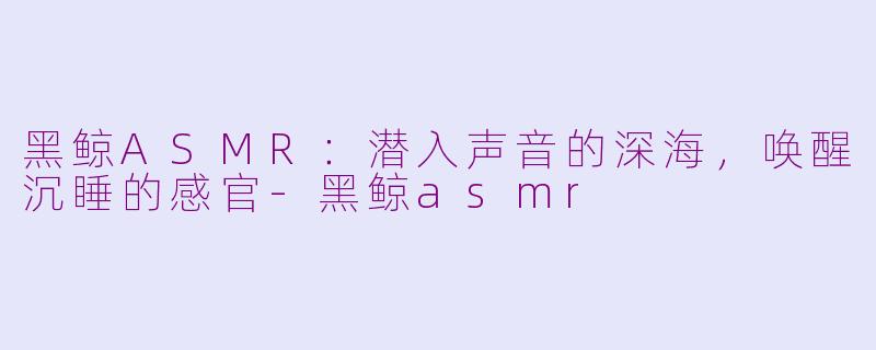 黑鲸ASMR：潜入声音的深海，唤醒沉睡的感官-黑鲸asmr