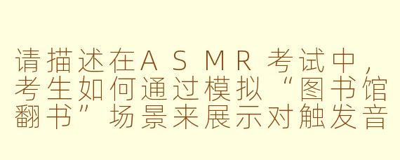 请描述在ASMR考试中,考生如何通过模拟“图书馆翻书”场景来展示对触发音效的细节控制能力,并解释这种控制为何是评分的关键标准之一?
