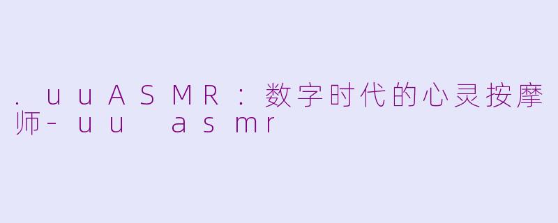 .uuASMR:数字时代的心灵按摩师-uu asmr
