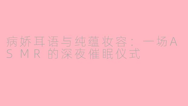 病娇耳语与纯蕴妆容:一场ASMR的深夜催眠仪式