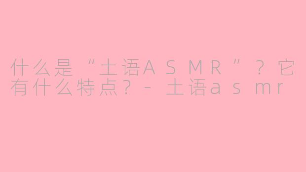 什么是“土语ASMR”?它有什么特点?-土语asmr