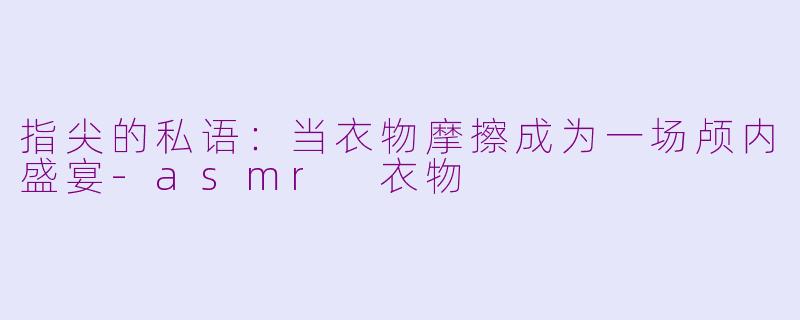 指尖的私语：当衣物摩擦成为一场颅内盛宴-asmr 衣物