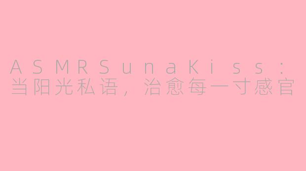 ASMRSunaKiss：当阳光私语，治愈每一寸感官