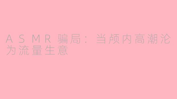 ASMR骗局：当颅内高潮沦为流量生意